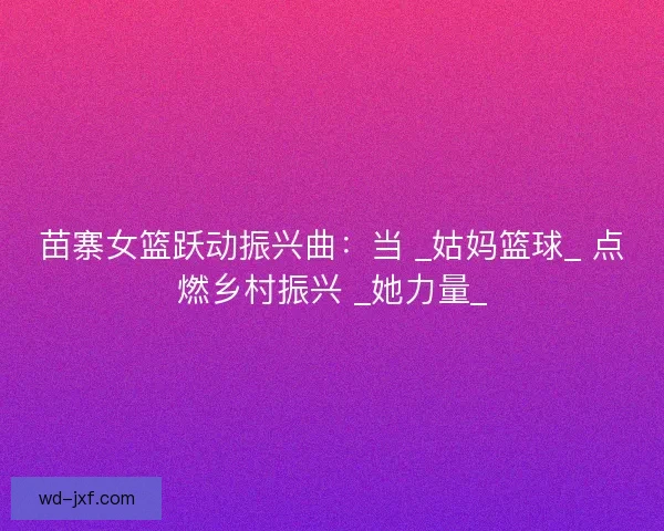 苗寨女篮跃动振兴曲：当 _姑妈篮球_ 点燃乡村振兴 _她力量_