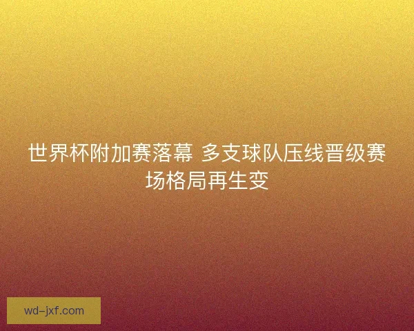 世界杯附加赛落幕 多支球队压线晋级赛场格局再生变